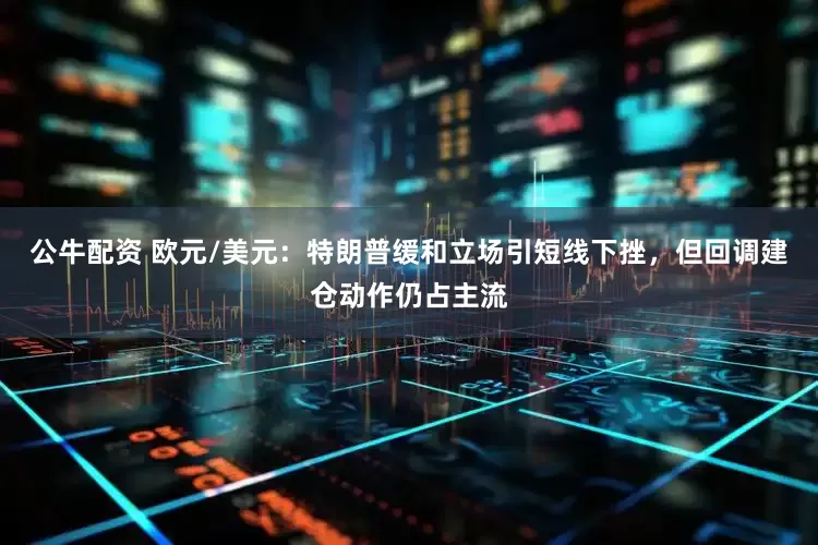 公牛配资 欧元/美元：特朗普缓和立场引短线下挫，但回调建仓动作仍占主流