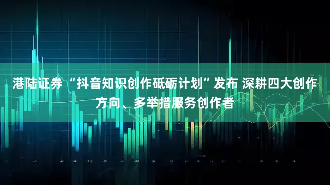 港陆证券 “抖音知识创作砥砺计划”发布 深耕四大创作方向、多举措服务创作者