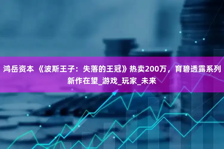 鸿岳资本 《波斯王子：失落的王冠》热卖200万，育碧透露系列新作在望_游戏_玩家_未来