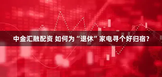 中金汇融配资 如何为“退休”家电寻个好归宿？