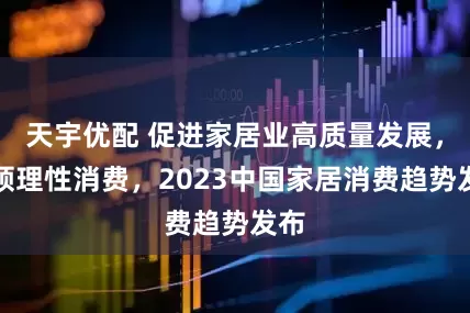 天宇优配 促进家居业高质量发展，引领理性消费，2023中国家居消费趋势发布