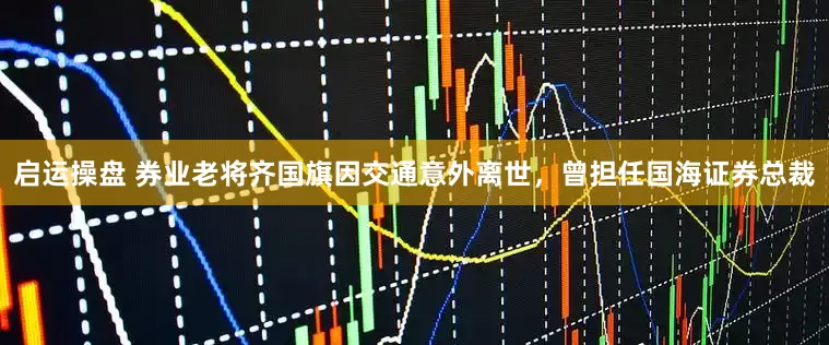 启运操盘 券业老将齐国旗因交通意外离世，曾担任国海证券总裁