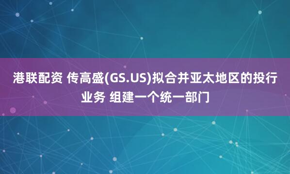 港联配资 传高盛(GS.US)拟合并亚太地区的投行业务 组建一个统一部门