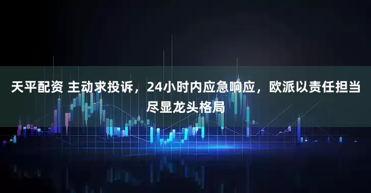 天平配资 主动求投诉，24小时内应急响应，欧派以责任担当尽显龙头格局