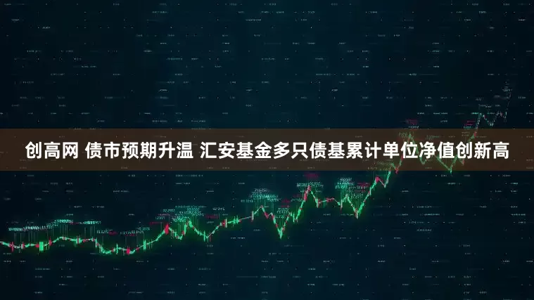 创高网 债市预期升温 汇安基金多只债基累计单位净值创新高