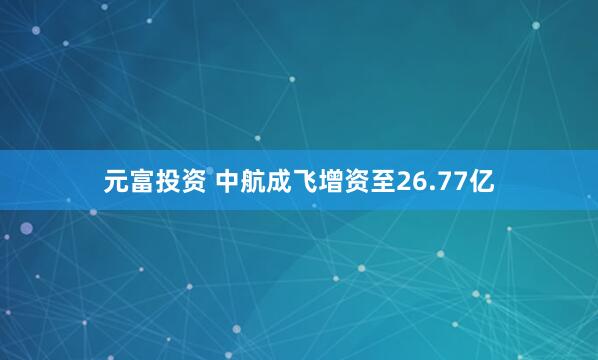 元富投资 中航成飞增资至26.77亿