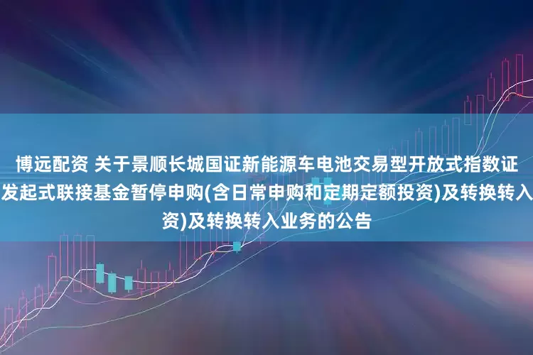 博远配资 关于景顺长城国证新能源车电池交易型开放式指数证券投资基金发起式联接基金暂停申购(含日常申购和定期定额投资)及转换转入业务的公告