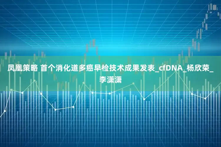 凤凰策略 首个消化道多癌早检技术成果发表_cfDNA_杨欣荣_李潇潇