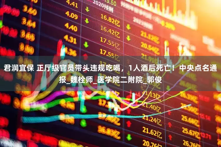 君润宜保 正厅级官员带头违规吃喝，1人酒后死亡！中央点名通报_魏栓师_医学院二附院_郭俊