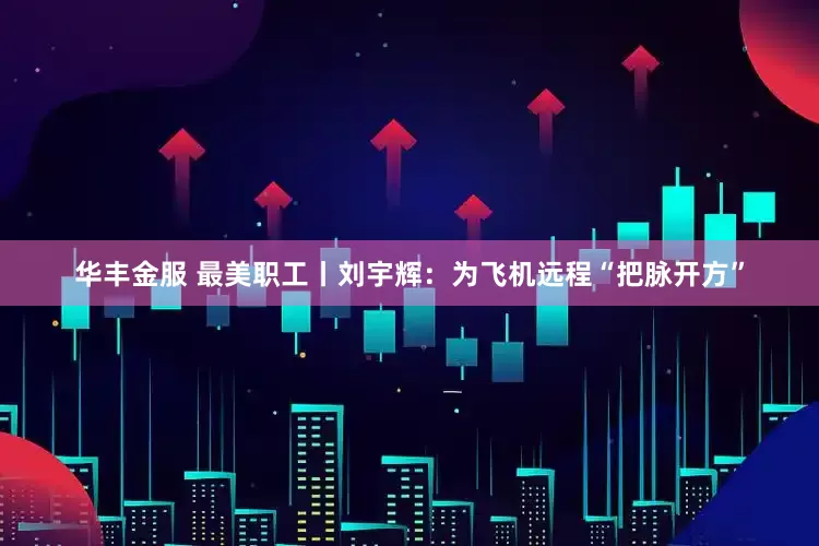 华丰金服 最美职工丨刘宇辉：为飞机远程“把脉开方”