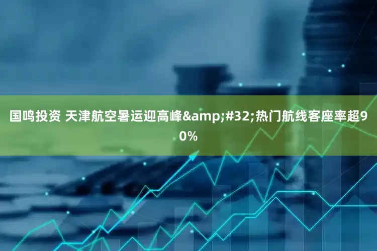国鸣投资 天津航空暑运迎高峰&#32;热门航线客座率超90%