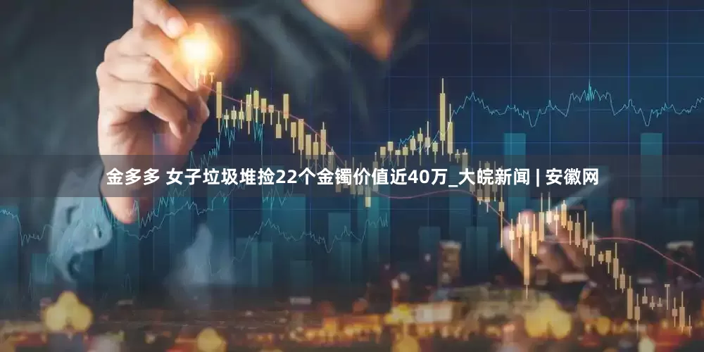 金多多 女子垃圾堆捡22个金镯价值近40万_大皖新闻 | 安徽网