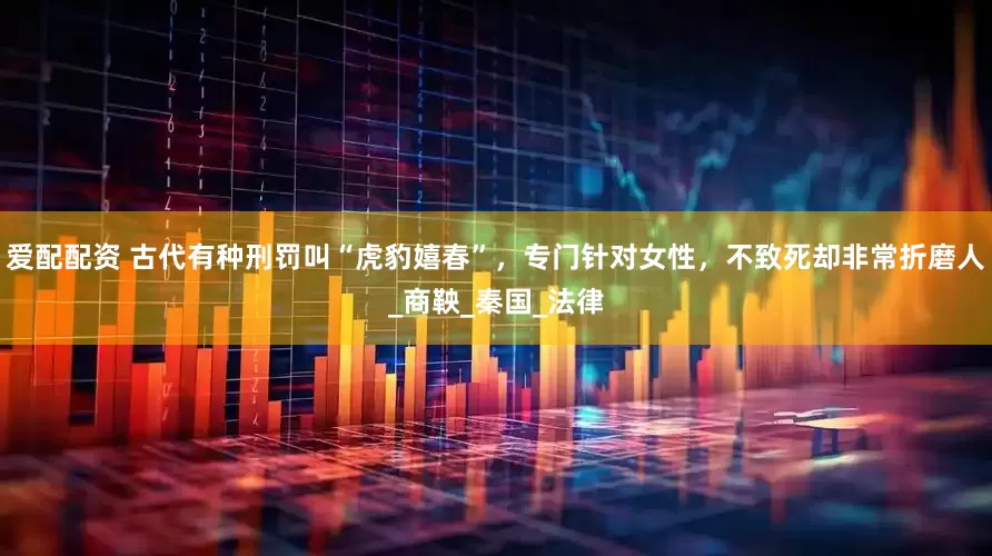 爱配配资 古代有种刑罚叫“虎豹嬉春”，专门针对女性，不致死却非常折磨人_商鞅_秦国_法律