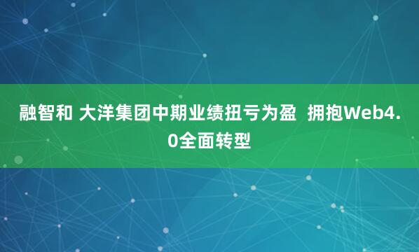 融智和 大洋集团中期业绩扭亏为盈  拥抱Web4.0全面转型