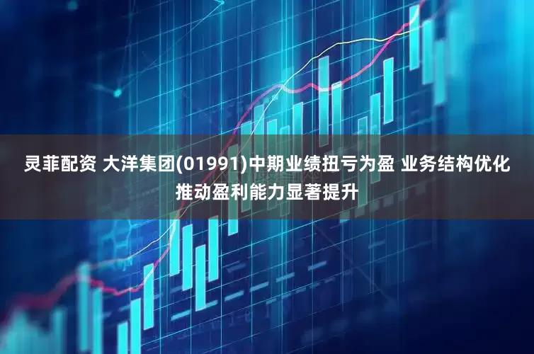 灵菲配资 大洋集团(01991)中期业绩扭亏为盈 业务结构优化推动盈利能力显著提升