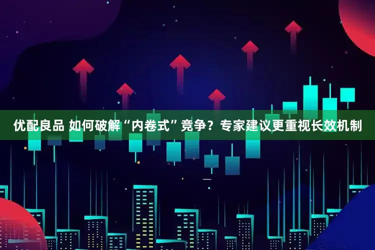 优配良品 如何破解“内卷式”竞争？专家建议更重视长效机制