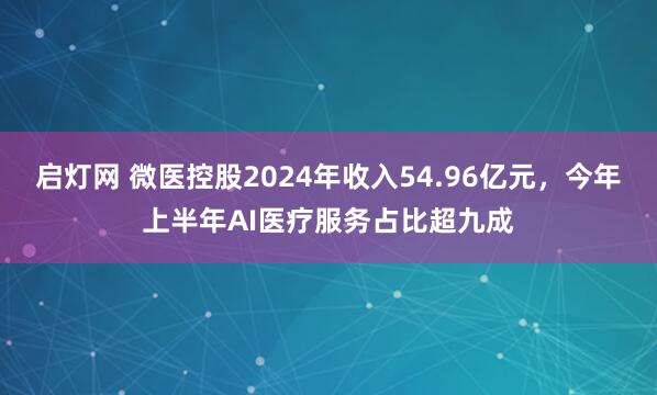 启灯网 微医控股2024年收入54.96亿元，今年上半年AI医疗服务占比超九成