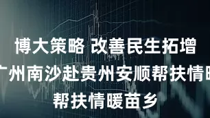 博大策略 改善民生拓增收，广州南沙赴贵州安顺帮扶情暖苗乡