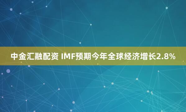 中金汇融配资 IMF预期今年全球经济增长2.8%
