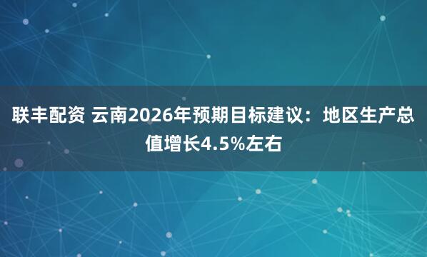 联丰配资 云南2026年预期目标建议：地区生产总值增长4.5%左右
