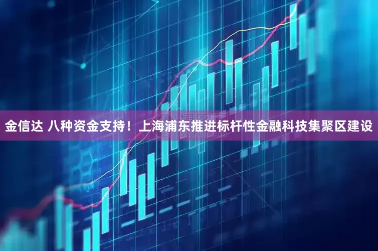 金信达 八种资金支持！上海浦东推进标杆性金融科技集聚区建设