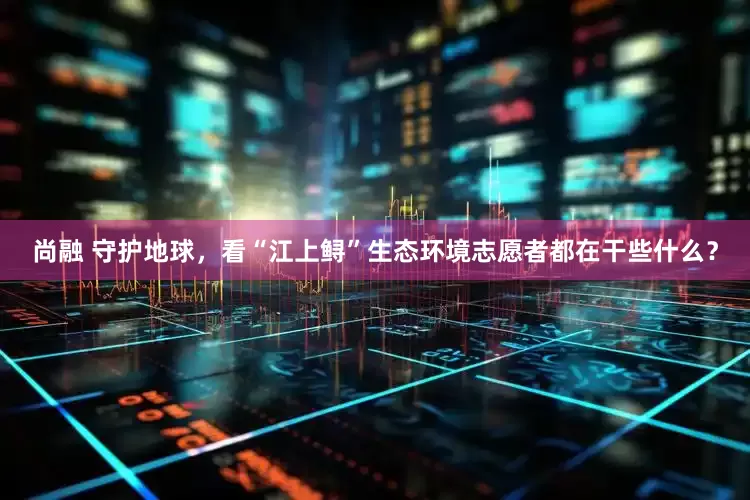 尚融 守护地球，看“江上鲟”生态环境志愿者都在干些什么？