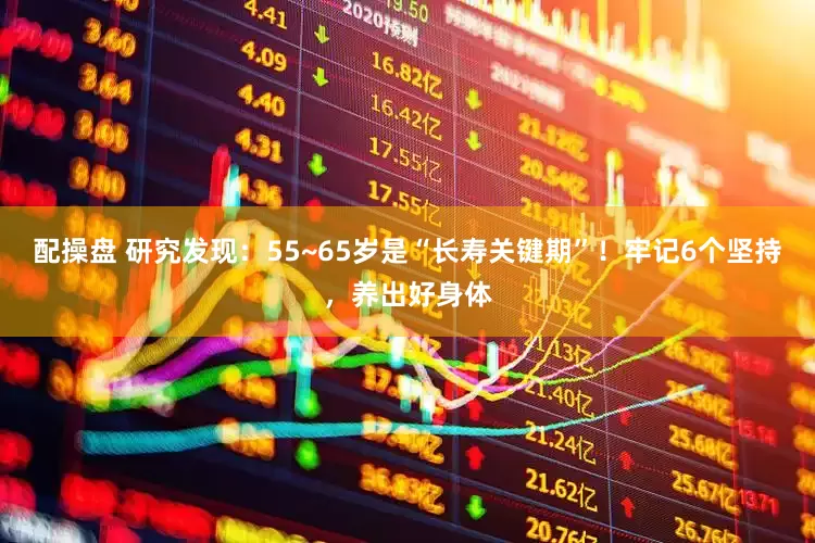 配操盘 研究发现：55~65岁是“长寿关键期”！牢记6个坚持，养出好身体