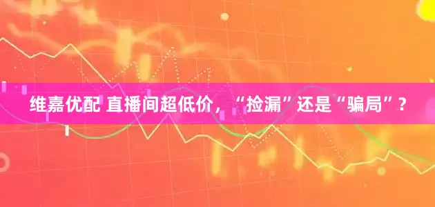 维嘉优配 直播间超低价，“捡漏”还是“骗局”？