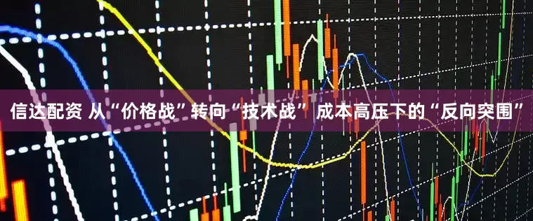 信达配资 从“价格战”转向“技术战” 成本高压下的“反向突围”