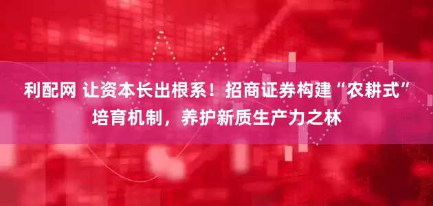 利配网 让资本长出根系！招商证券构建“农耕式”培育机制，养护新质生产力之林